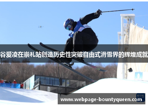谷爱凌在崇礼站创造历史性突破自由式滑雪界的辉煌成就 谷爱凌在崇礼站创造历史性突破自由式滑雪界的辉煌成就