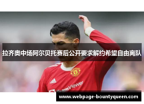 拉齐奥中场阿尔贝托赛后公开要求解约希望自由离队